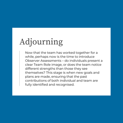 Now that the team has worked together for a while, perhaps now is the time to introduce Observer Assessments – do individuals present a clear Team Role image, or does the team notice different strengths than those they see themselves? This stage is when new goals and plans are made, ensuring that the past contributions of both individual and team are fully identified and recognised.